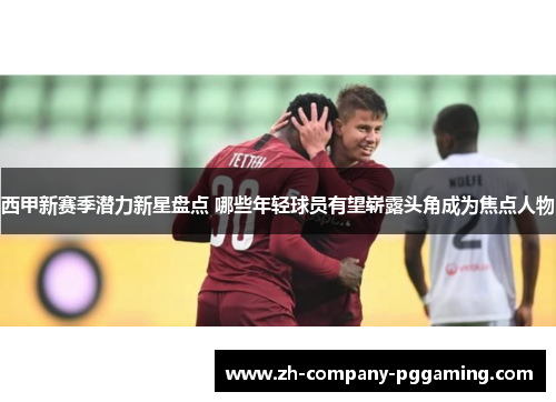 西甲新赛季潜力新星盘点 哪些年轻球员有望崭露头角成为焦点人物