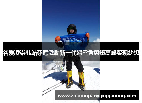 谷爱凌崇礼站夺冠激励新一代滑雪者勇攀高峰实现梦想