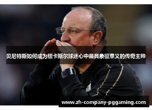 贝尼特斯如何成为纽卡斯尔球迷心中最具象征意义的传奇主帅