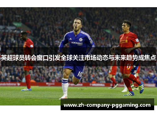 英超球员转会窗口引发全球关注市场动态与未来趋势成焦点