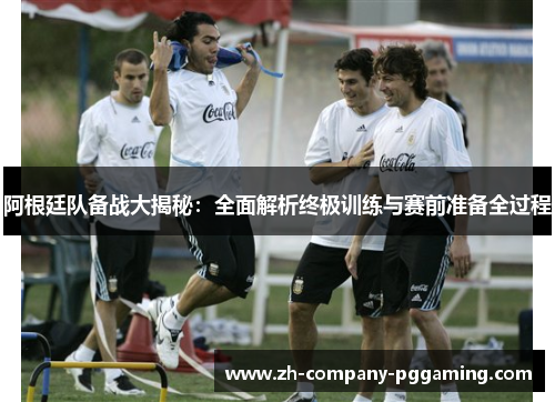阿根廷队备战大揭秘：全面解析终极训练与赛前准备全过程