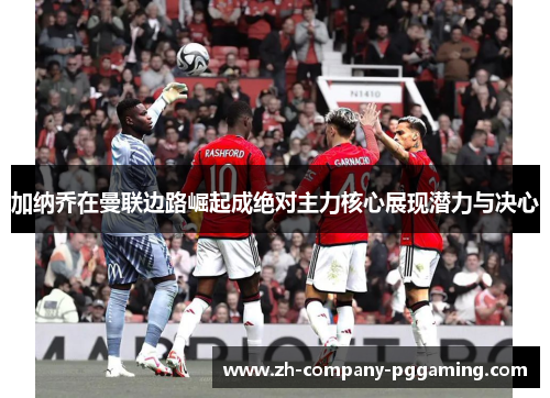 加纳乔在曼联边路崛起成绝对主力核心展现潜力与决心