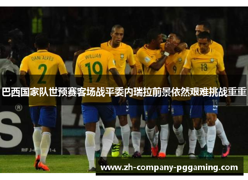 巴西国家队世预赛客场战平委内瑞拉前景依然艰难挑战重重