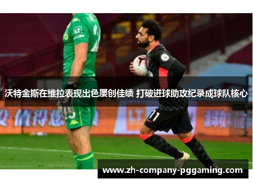 沃特金斯在维拉表现出色屡创佳绩 打破进球助攻纪录成球队核心