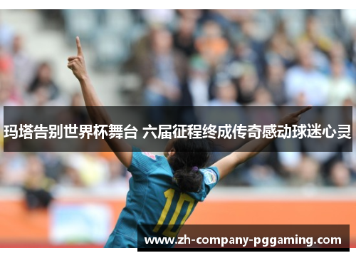 玛塔告别世界杯舞台 六届征程终成传奇感动球迷心灵