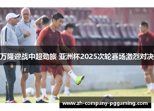 万隆迎战中超劲旅 亚洲杯2025次轮赛场激烈对决